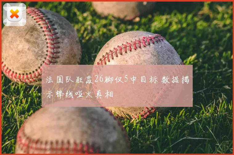法国队狂轰26脚仅5中目标 数据揭示锋线哑火真相
