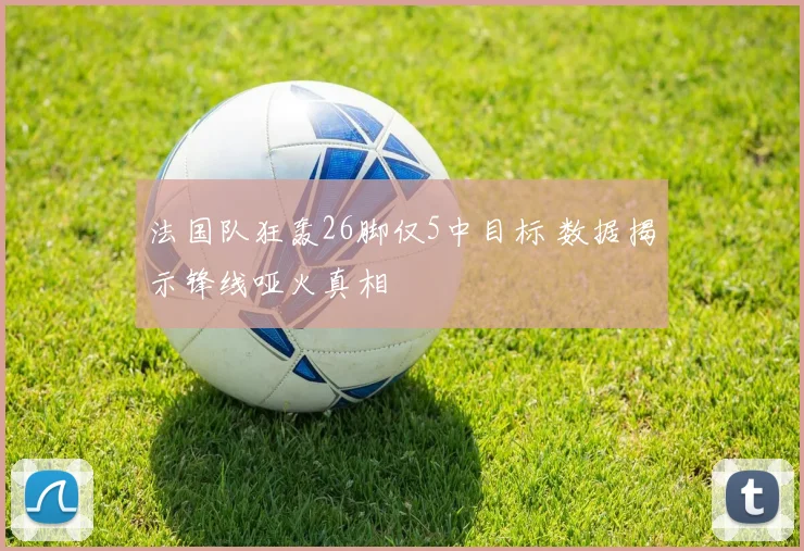 法国队狂轰26脚仅5中目标 数据揭示锋线哑火真相