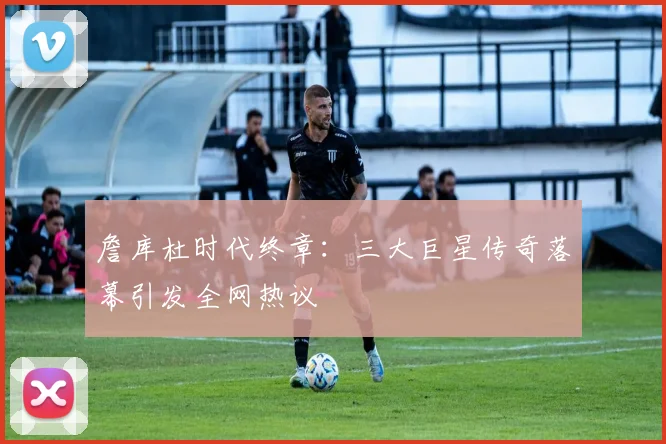 詹库杜时代终章：三大巨星传奇落幕引发全网热议