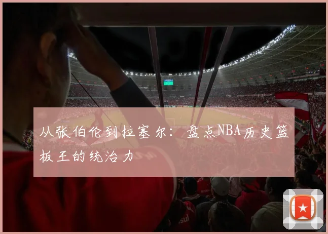 从张伯伦到拉塞尔:盘点NBA历史篮板王的统治力