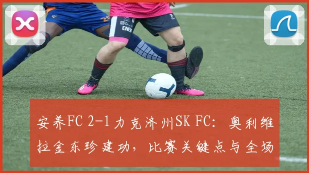 安养FC 2-1力克济州SK FC：奥利维拉金东珍建功，比赛关键点与全场回顾