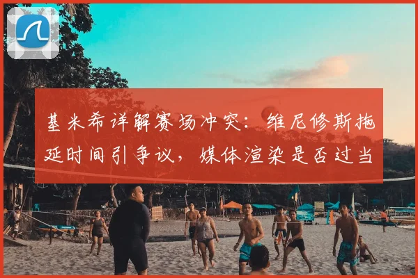 基米希详解赛场冲突:维尼修斯拖延时间引争议,媒体渲染是否过当?