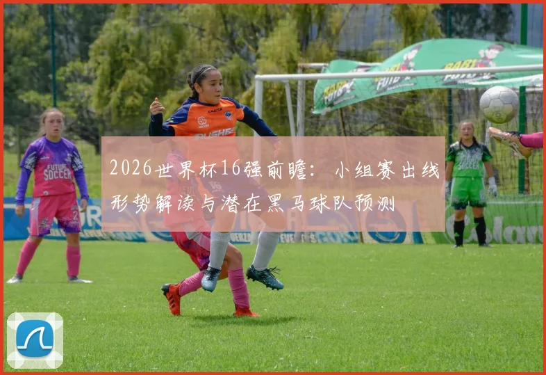 2026世界杯16强前瞻:小组赛出线形势解读与潜在黑马球队预测