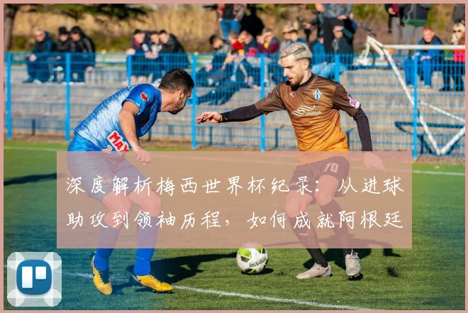 深度解析梅西世界杯纪录:从进球助攻到领袖历程,如何成就阿根廷传奇第一人