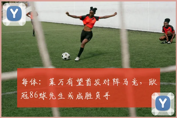 每体：莱万有望首发对阵马竞，欧冠86球先生或成胜负手