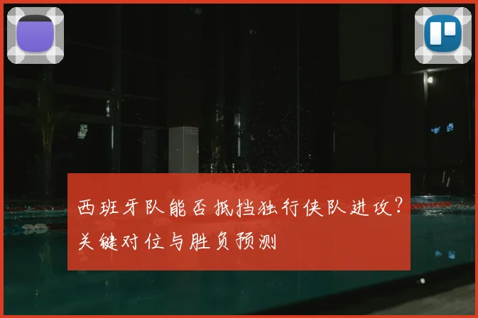 西班牙队能否抵挡独行侠队进攻？关键对位与胜负预测