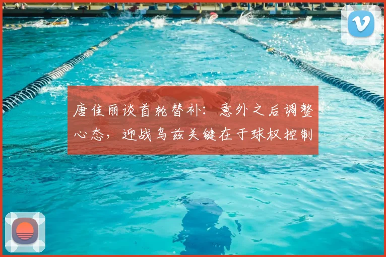 唐佳丽谈首轮替补：意外之后调整心态，迎战乌兹关键在于球权控制
