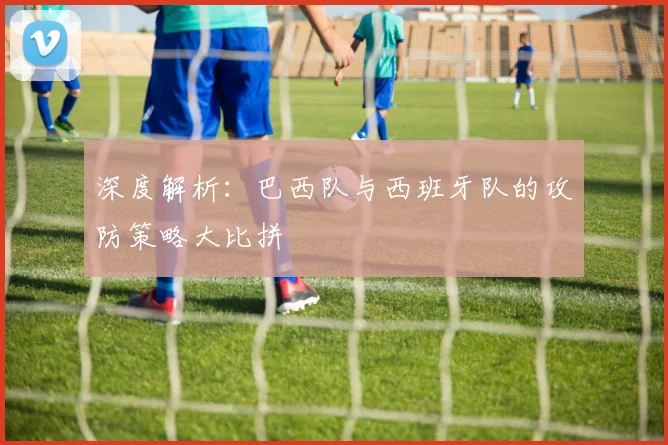 深度解析：巴西队与西班牙队的攻防策略大比拼