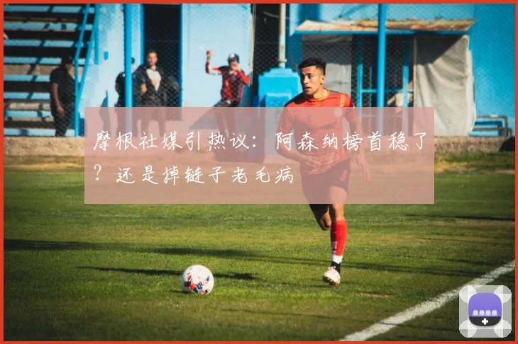 摩根社媒引热议：阿森纳榜首稳了？还是掉链子老毛病