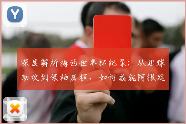 深度解析梅西世界杯纪录：从进球助攻到领袖历程，如何成就阿根廷传奇第一人