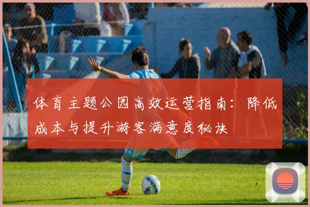 体育主题公园高效运营指南：降低成本与提升游客满意度秘诀