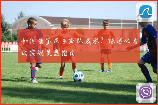 如何借鉴尼克斯队战术？球迷必看的实战复盘指南
