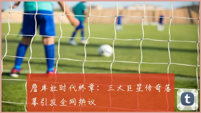 詹库杜时代终章：三大巨星传奇落幕引发全网热议