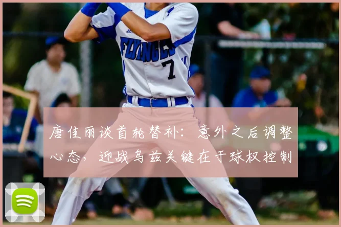 唐佳丽谈首轮替补：意外之后调整心态，迎战乌兹关键在于球权控制