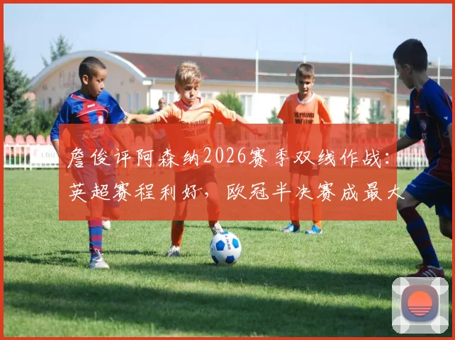詹俊评阿森纳2026赛季双线作战:英超赛程利好,欧冠半决赛成最大变数,争冠前景深度解读