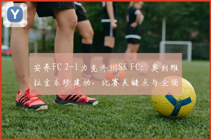 安养FC 2-1力克济州SK FC：奥利维拉金东珍建功，比赛关键点与全场回顾