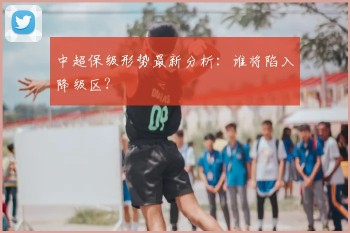 中超保级形势最新分析:谁将陷入降级区?