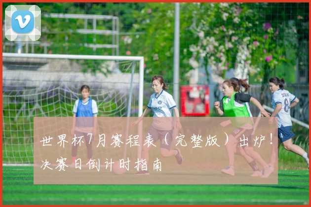 世界杯7月赛程表（完整版）出炉！决赛日倒计时指南