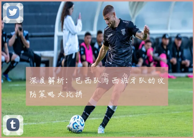 深度解析：巴西队与西班牙队的攻防策略大比拼